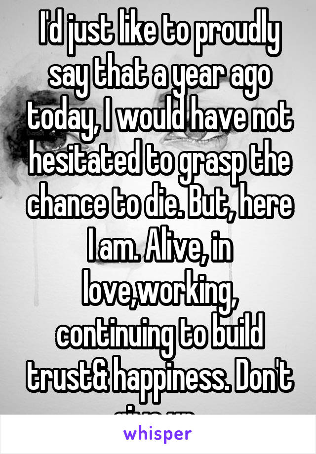 I'd just like to proudly say that a year ago today, I would have not hesitated to grasp the chance to die. But, here I am. Alive, in love,working, continuing to build trust& happiness. Don't give up. 