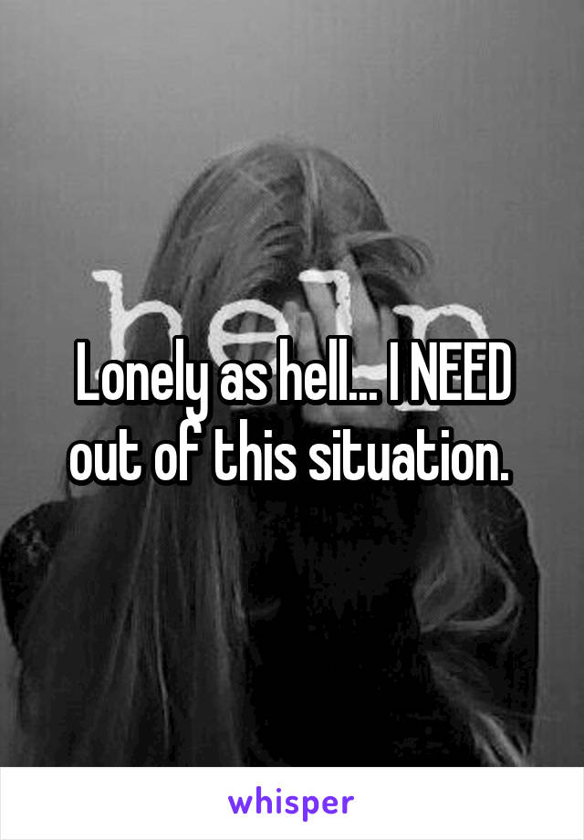 Lonely as hell... I NEED out of this situation. 