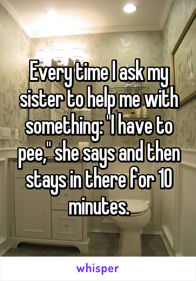 Every time I ask my sister to help me with something: "I have to pee," she says and then stays in there for 10 minutes.