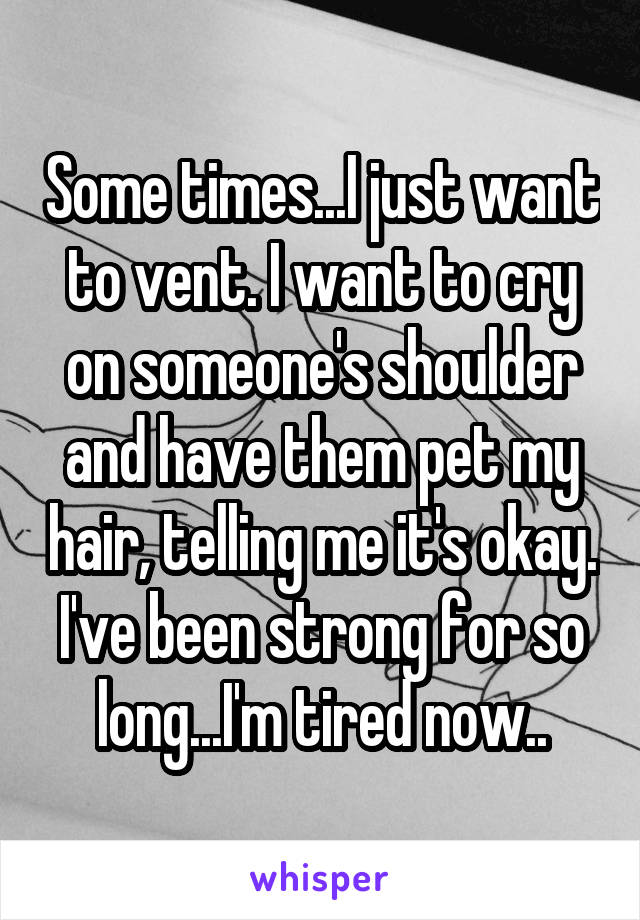 Some times...I just want to vent. I want to cry on someone's shoulder and have them pet my hair, telling me it's okay. I've been strong for so long...I'm tired now..