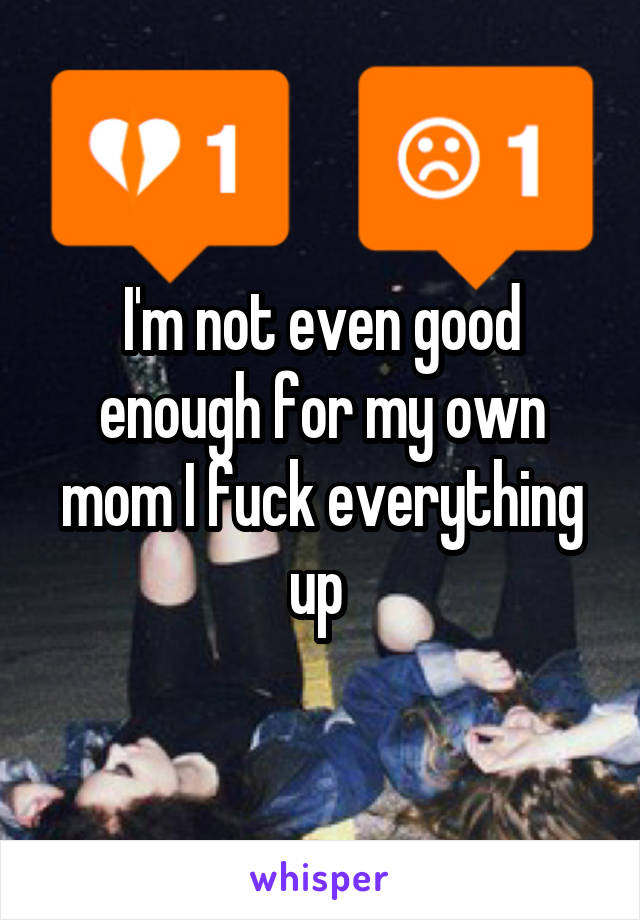 I'm not even good enough for my own mom I fuck everything up 