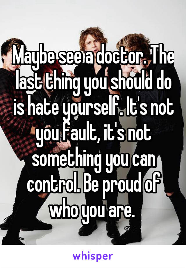 Maybe see a doctor. The last thing you should do is hate yourself. It's not you fault, it's not something you can control. Be proud of who you are. 