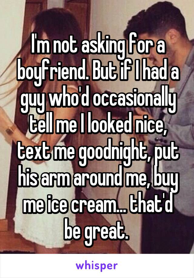 I'm not asking for a boyfriend. But if I had a guy who'd occasionally tell me I looked nice, text me goodnight, put his arm around me, buy me ice cream... that'd be great. 