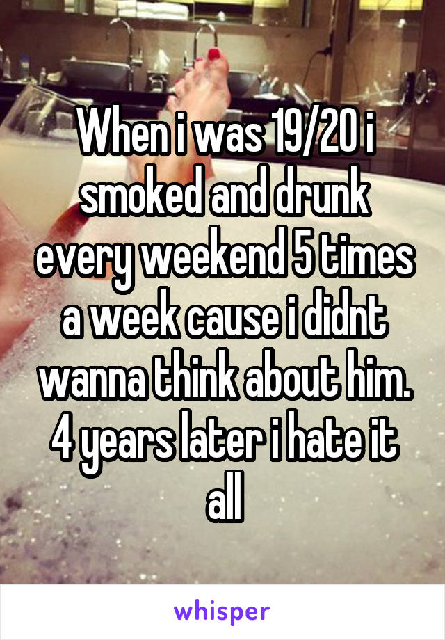 When i was 19/20 i smoked and drunk every weekend 5 times a week cause i didnt wanna think about him.
4 years later i hate it all