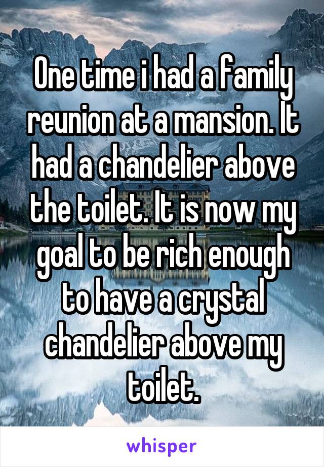 One time i had a family reunion at a mansion. It had a chandelier above the toilet. It is now my goal to be rich enough to have a crystal chandelier above my toilet.