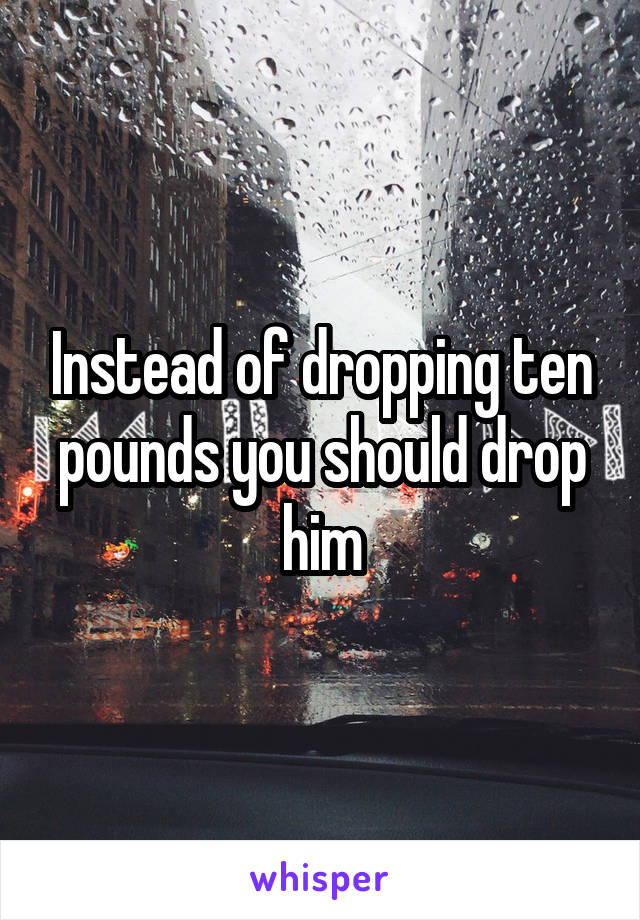 Instead of dropping ten pounds you should drop him