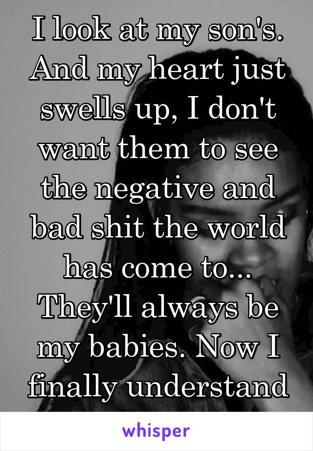 I look at my son's. And my heart just swells up, I don't want them to see the negative and bad shit the world has come to... They'll always be my babies. Now I finally understand my mom....