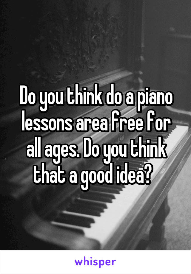 Do you think do a piano lessons area free for all ages. Do you think that a good idea?  