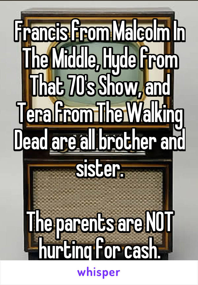 Francis from Malcolm In The Middle, Hyde from That 70's Show, and Tera from The Walking Dead are all brother and sister.

The parents are NOT hurting for cash.