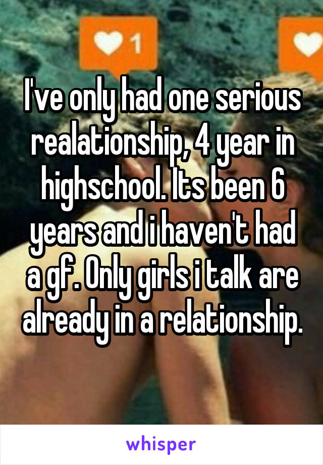 I've only had one serious realationship, 4 year in highschool. Its been 6 years and i haven't had a gf. Only girls i talk are already in a relationship. 