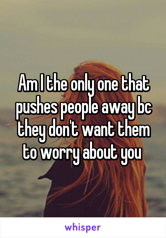 Am I the only one that pushes people away bc they don't want them to worry about you 