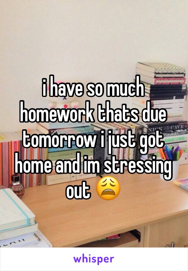 i have so much homework thats due tomorrow i just got home and im stressing out 😩