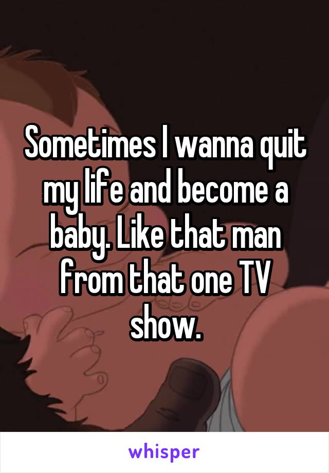 Sometimes I wanna quit my life and become a baby. Like that man from that one TV show.