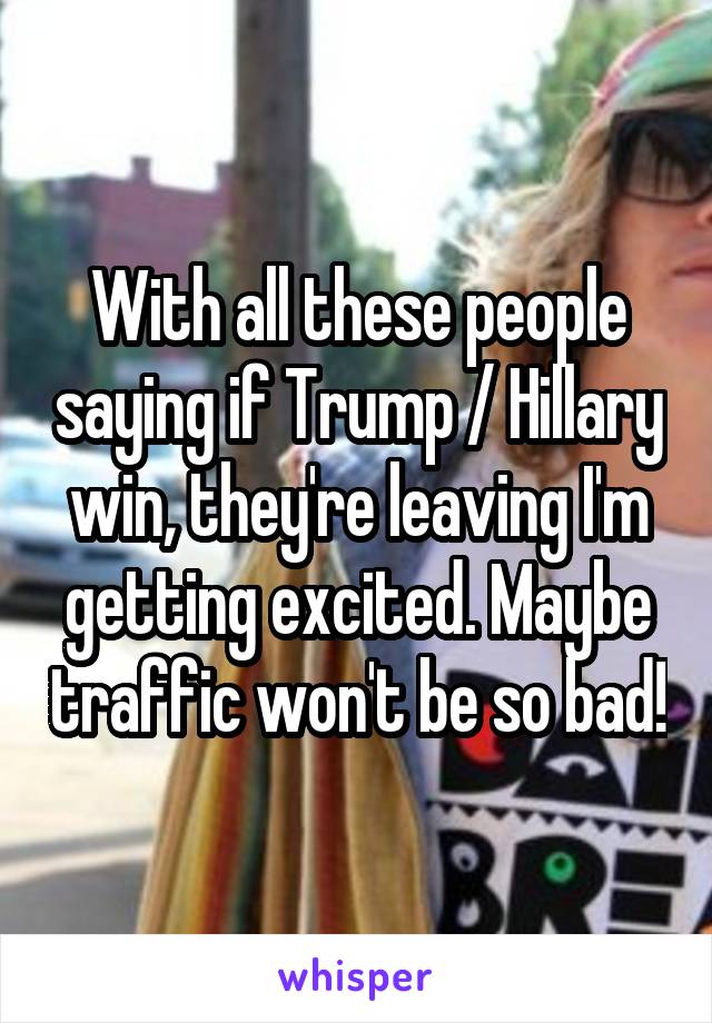 With all these people saying if Trump / Hillary win, they're leaving I'm getting excited. Maybe traffic won't be so bad!