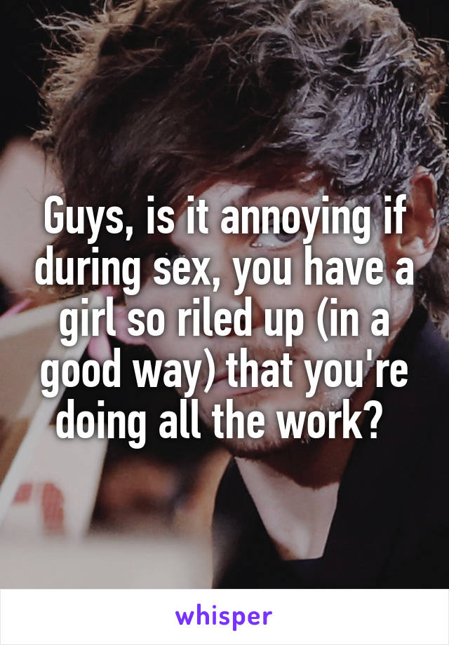 Guys, is it annoying if during sex, you have a girl so riled up (in a good way) that you're doing all the work? 