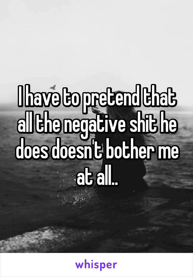 I have to pretend that all the negative shit he does doesn't bother me at all..