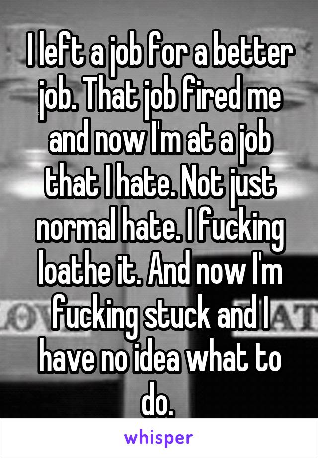 I left a job for a better job. That job fired me and now I'm at a job that I hate. Not just normal hate. I fucking loathe it. And now I'm fucking stuck and I have no idea what to do. 