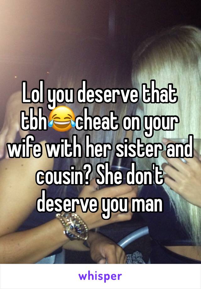 Lol you deserve that tbh😂cheat on your wife with her sister and cousin? She don't deserve you man