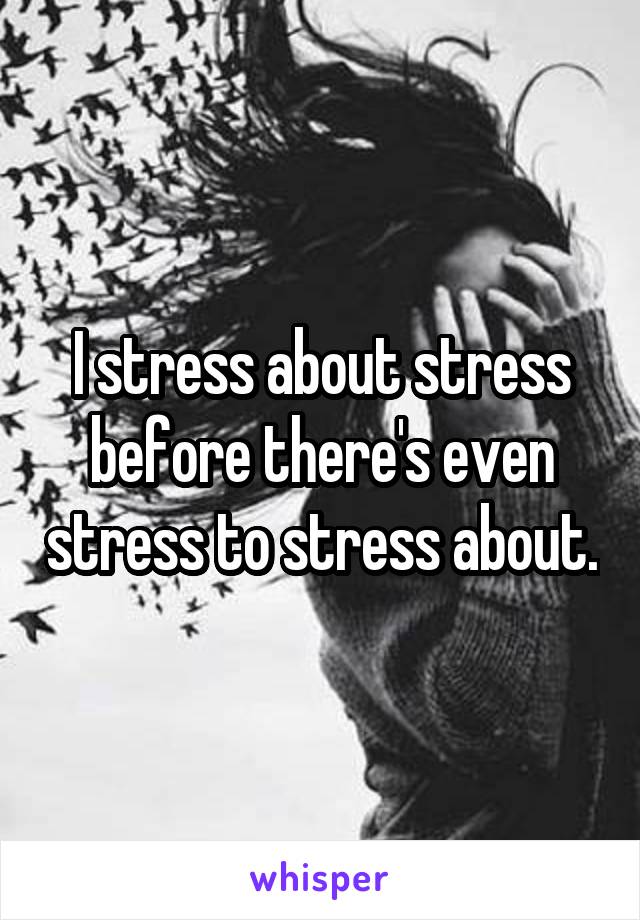 I stress about stress before there's even stress to stress about.