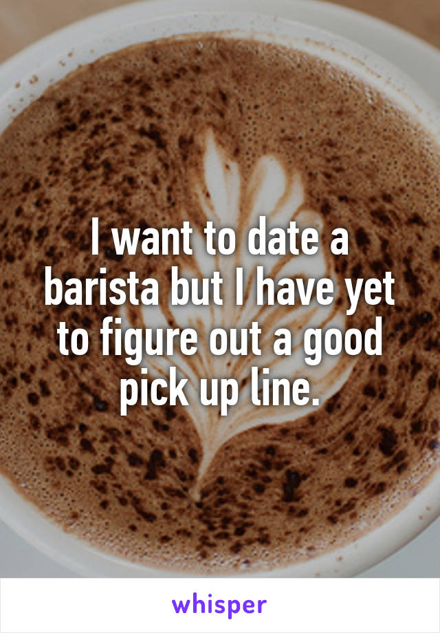 I want to date a barista but I have yet to figure out a good pick up line.