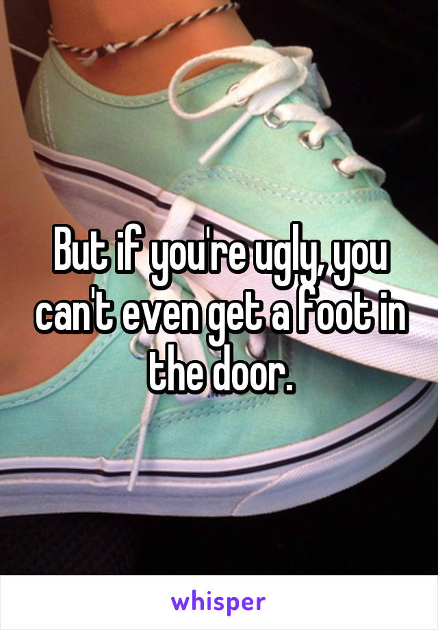 But if you're ugly, you can't even get a foot in the door.