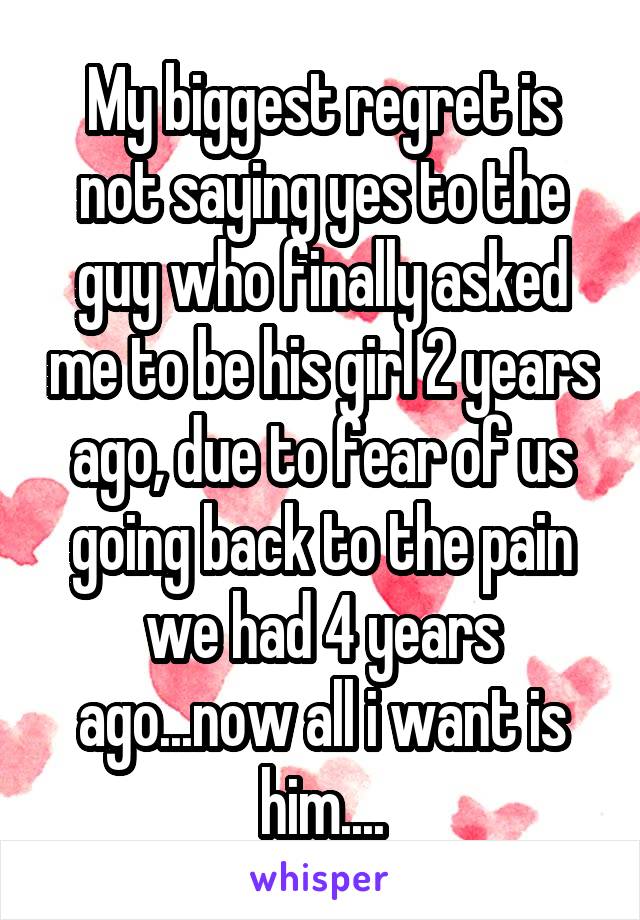 My biggest regret is not saying yes to the guy who finally asked me to be his girl 2 years ago, due to fear of us going back to the pain we had 4 years ago...now all i want is him....