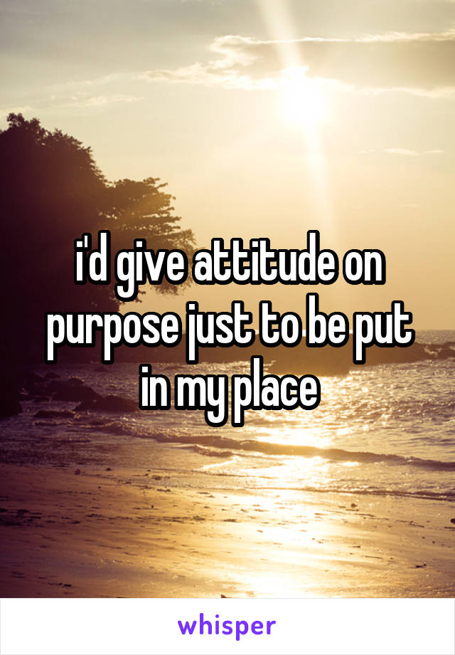 i'd give attitude on purpose just to be put in my place