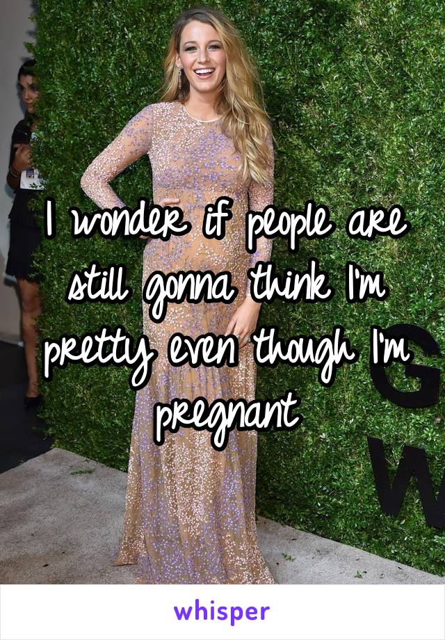 I wonder if people are still gonna think I'm pretty even though I'm pregnant