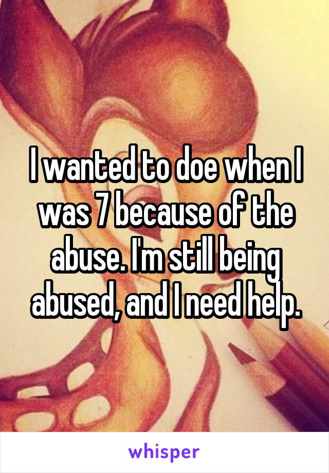 I wanted to doe when I was 7 because of the abuse. I'm still being abused, and I need help.