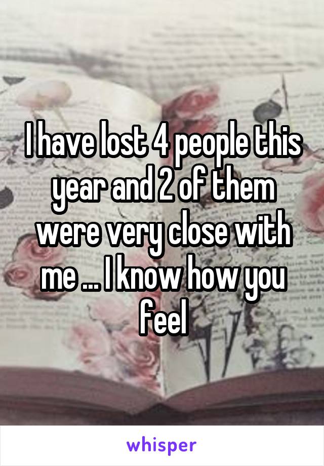 I have lost 4 people this year and 2 of them were very close with me ... I know how you feel