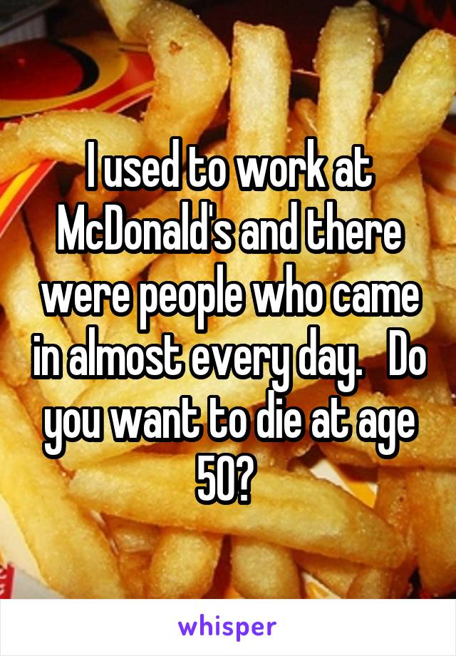 I used to work at McDonald's and there were people who came in almost every day.   Do you want to die at age 50? 