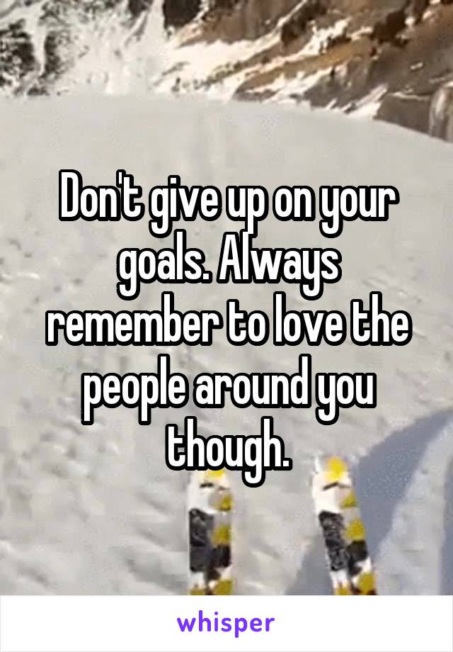 Don't give up on your goals. Always remember to love the people around you though.