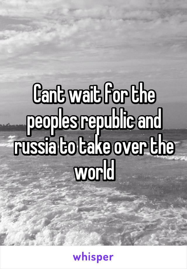 Cant wait for the peoples republic and russia to take over the world