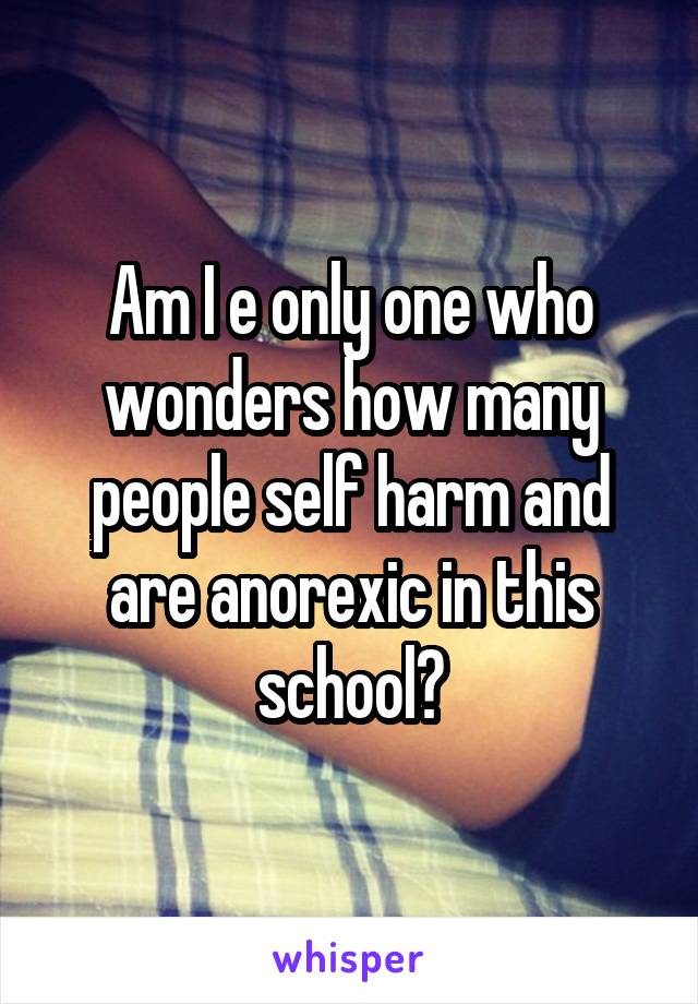 Am I e only one who wonders how many people self harm and are anorexic in this school?