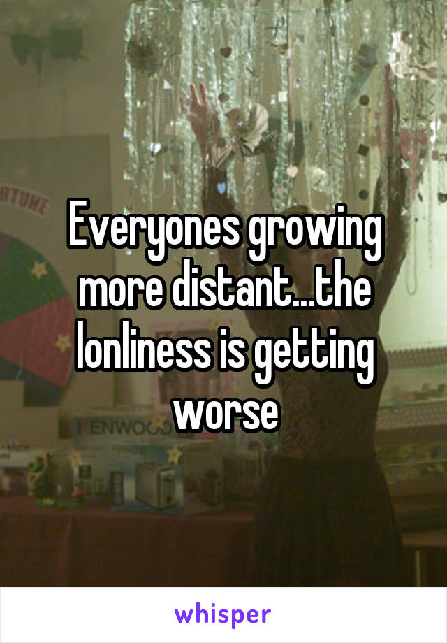 Everyones growing more distant...the lonliness is getting worse