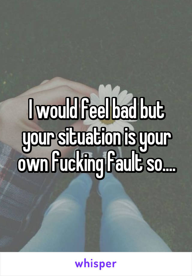 I would feel bad but your situation is your own fucking fault so....