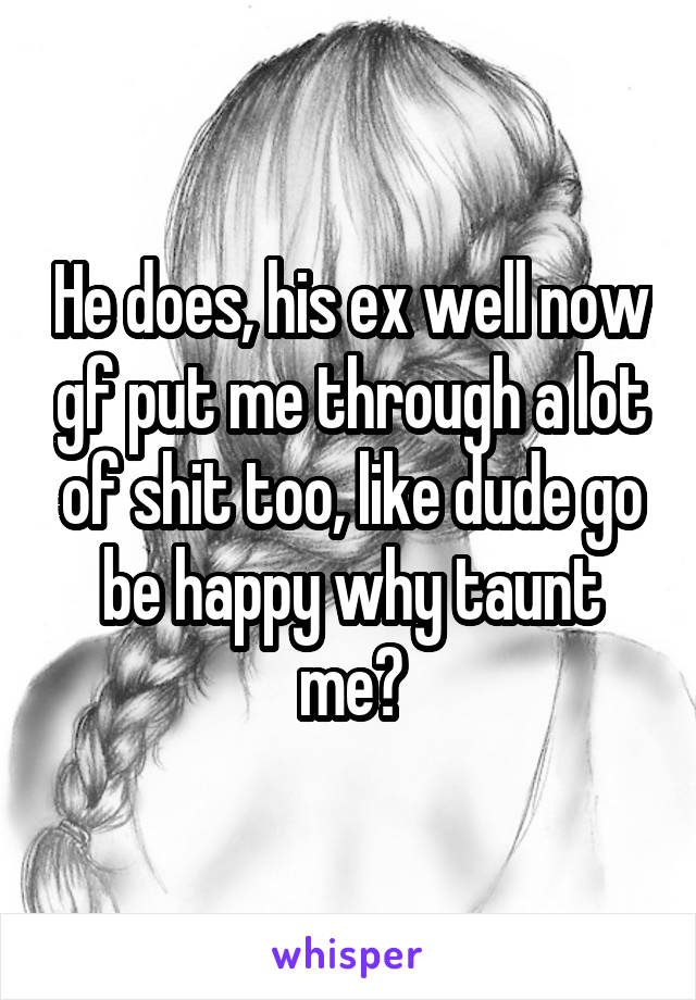 He does, his ex well now gf put me through a lot of shit too, like dude go be happy why taunt me?