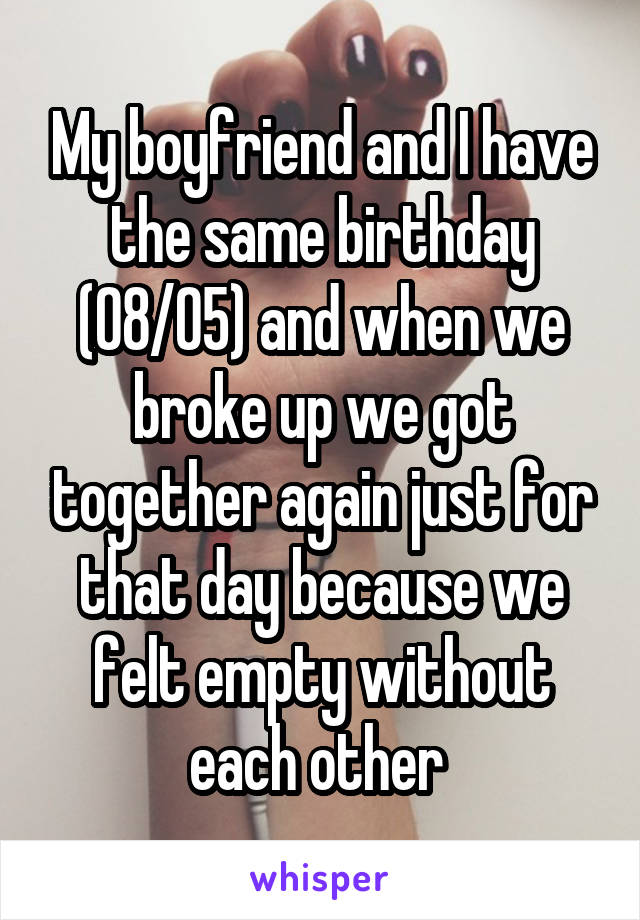 My boyfriend and I have the same birthday (08/05) and when we broke up we got together again just for that day because we felt empty without each other 