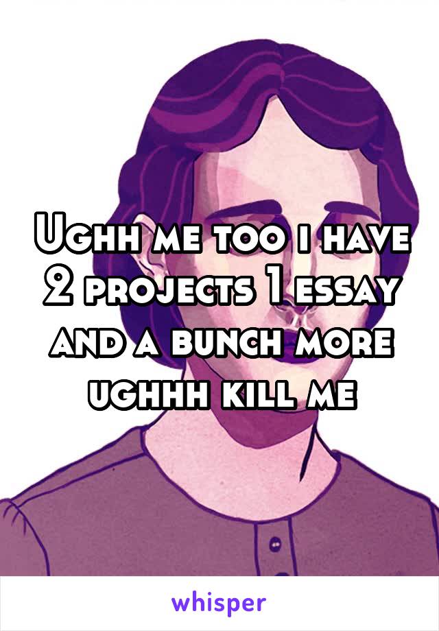 Ughh me too i have 2 projects 1 essay and a bunch more ughhh kill me