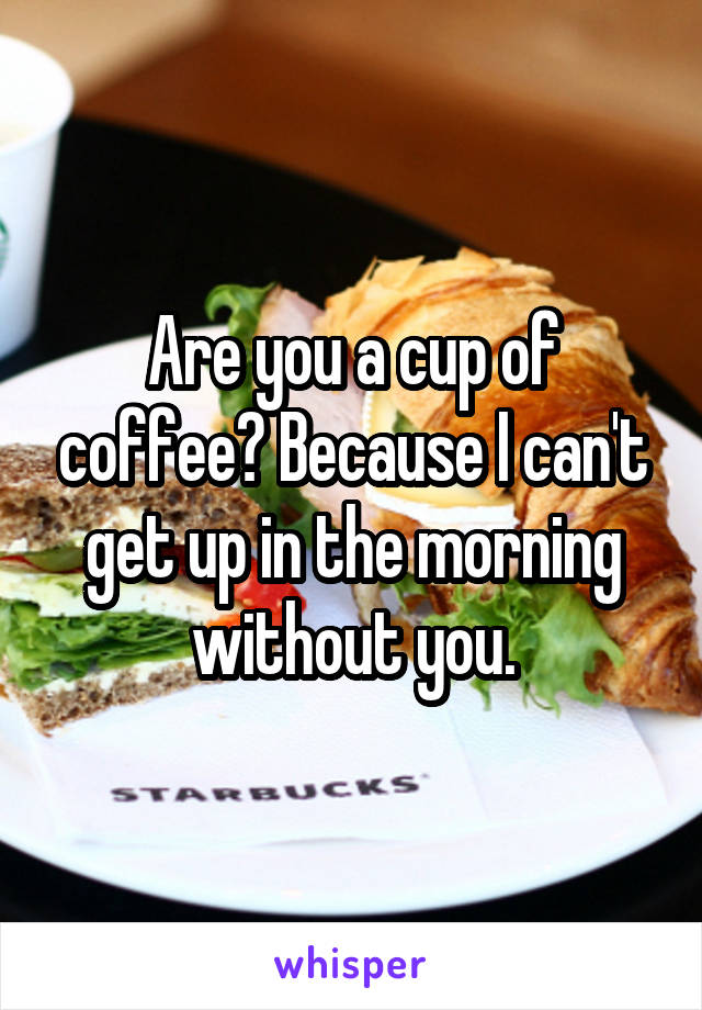 Are you a cup of coffee? Because I can't get up in the morning without you.