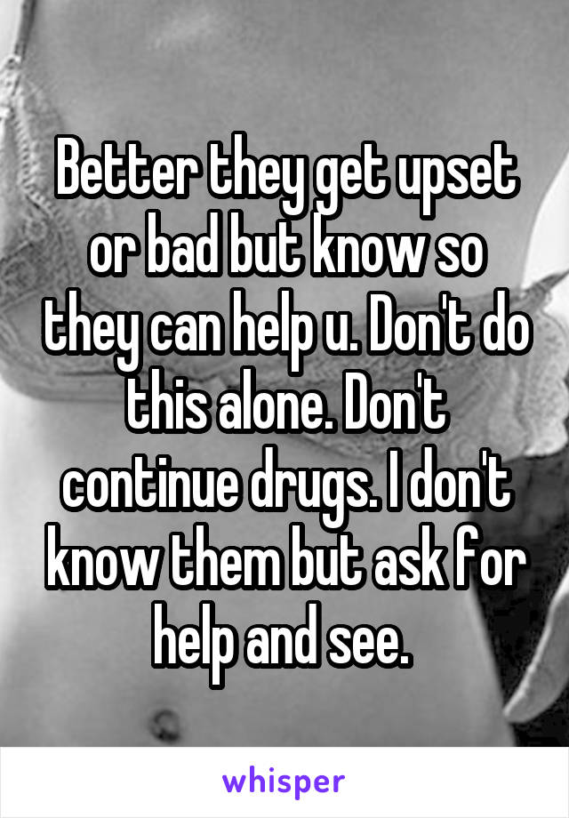 Better they get upset or bad but know so they can help u. Don't do this alone. Don't continue drugs. I don't know them but ask for help and see. 