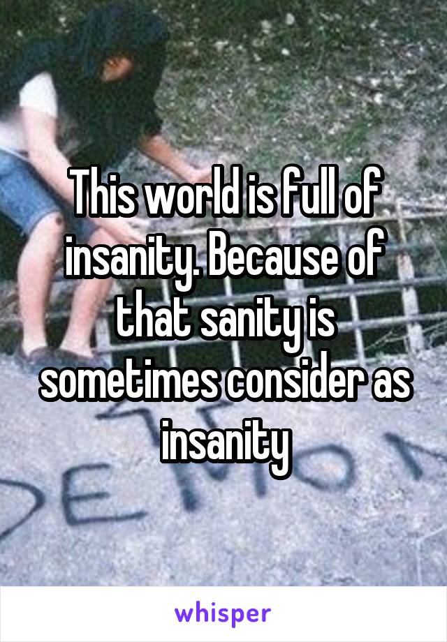 This world is full of insanity. Because of that sanity is sometimes consider as insanity