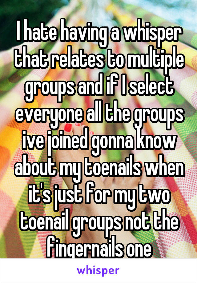 I hate having a whisper that relates to multiple groups and if I select everyone all the groups ive joined gonna know about my toenails when it's just for my two toenail groups not the fingernails one