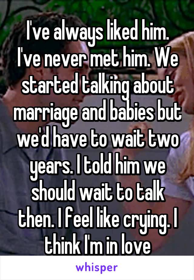 I've always liked him. I've never met him. We started talking about marriage and babies but we'd have to wait two years. I told him we should wait to talk then. I feel like crying. I think I'm in love