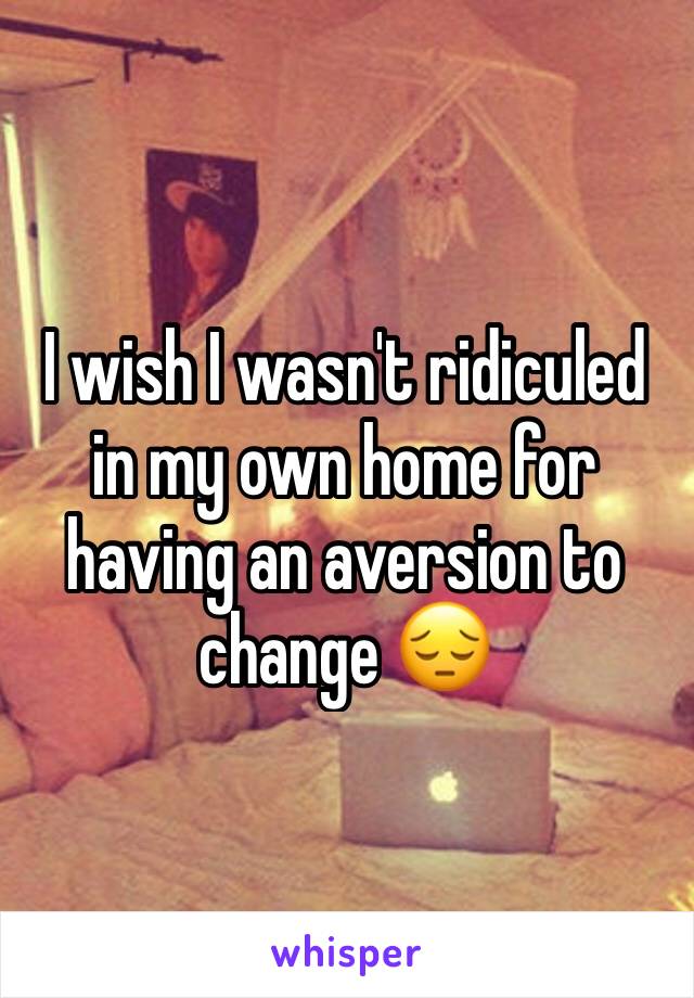 I wish I wasn't ridiculed in my own home for having an aversion to change 😔