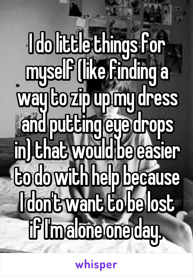 I do little things for myself (like finding a way to zip up my dress and putting eye drops in) that would be easier to do with help because I don't want to be lost if I'm alone one day. 