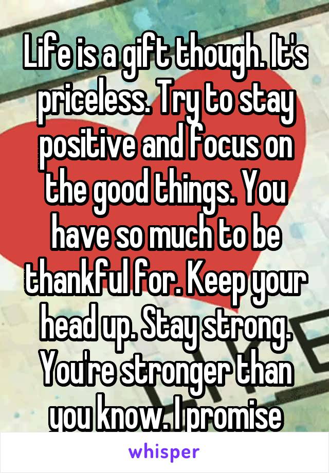 Life is a gift though. It's priceless. Try to stay positive and focus on the good things. You have so much to be thankful for. Keep your head up. Stay strong. You're stronger than you know. I promise