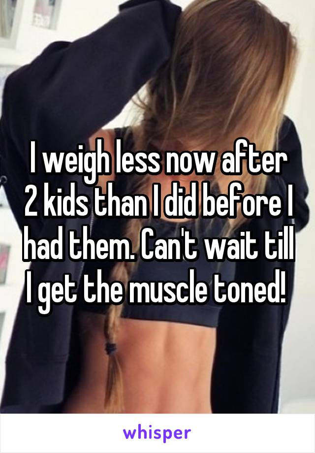 I weigh less now after 2 kids than I did before I had them. Can't wait till I get the muscle toned! 