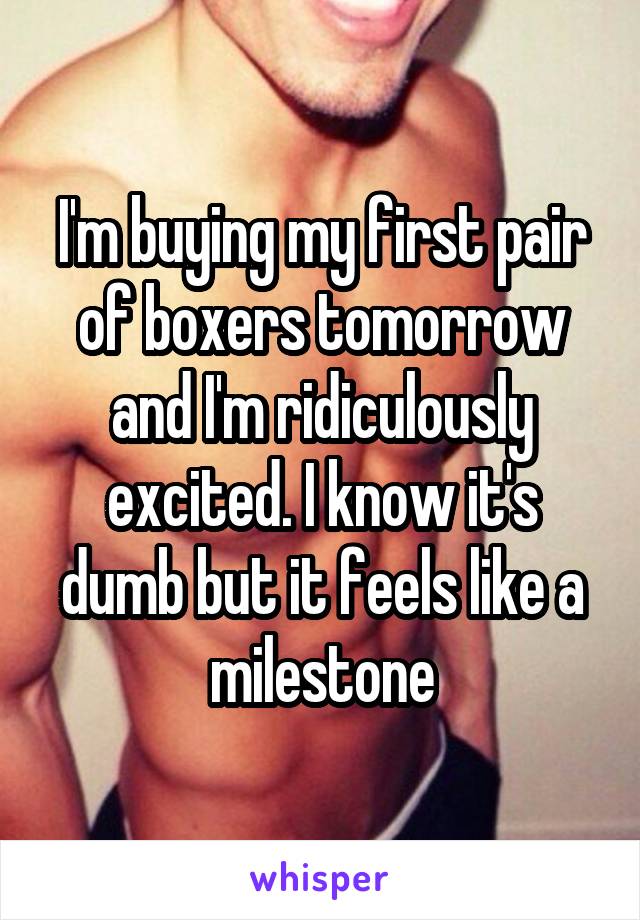 I'm buying my first pair of boxers tomorrow and I'm ridiculously excited. I know it's dumb but it feels like a milestone