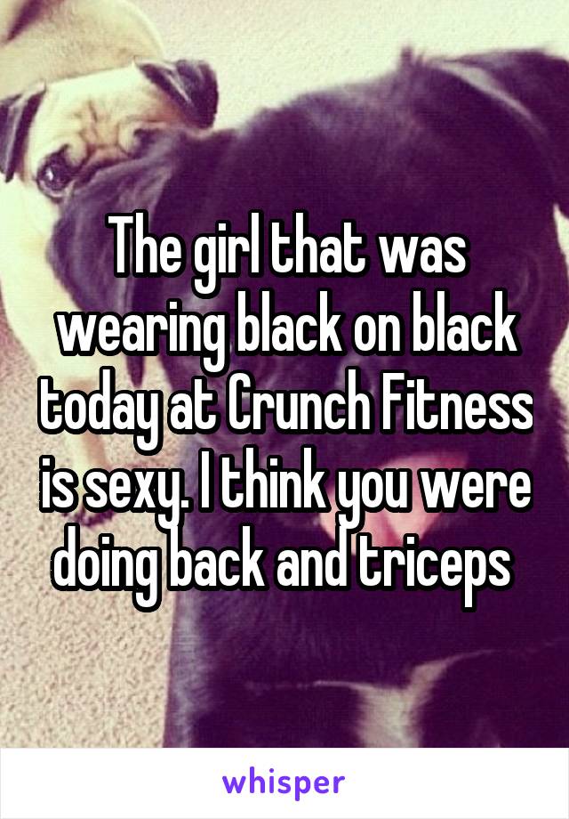 The girl that was wearing black on black today at Crunch Fitness is sexy. I think you were doing back and triceps 